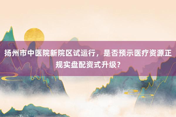 扬州市中医院新院区试运行,是否预示医疗资源正规实盘配资式升级?