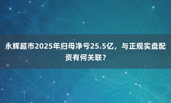 永辉超市2025年归母净亏25.5亿，与正规实盘配资有何关联？