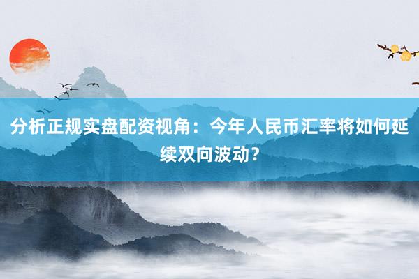 分析正规实盘配资视角：今年人民币汇率将如何延续双向波动？