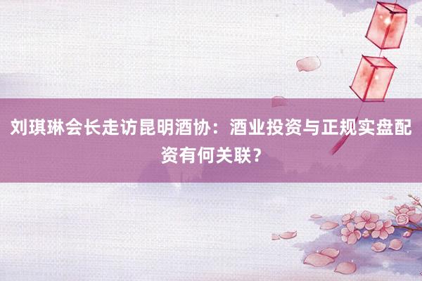 刘琪琳会长走访昆明酒协：酒业投资与正规实盘配资有何关联？