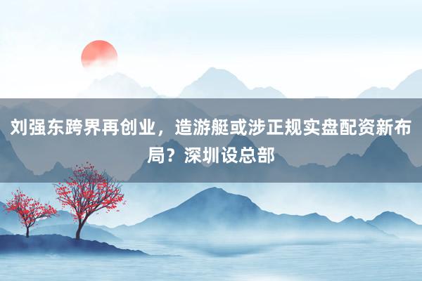 刘强东跨界再创业，造游艇或涉正规实盘配资新布局？深圳设总部