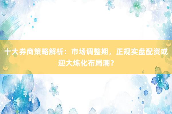 十大券商策略解析：市场调整期，正规实盘配资或迎大炼化布局潮？