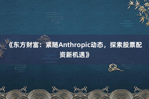 《东方财富：紧随Anthropic动态，探索股票配资新机遇》