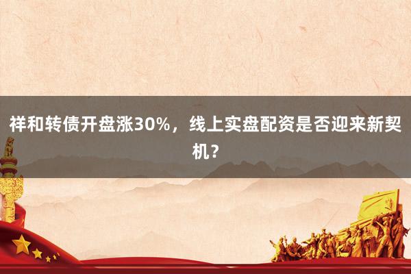祥和转债开盘涨30%，线上实盘配资是否迎来新契机？