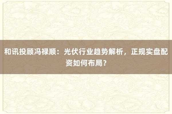 和讯投顾冯禄顺：光伏行业趋势解析，正规实盘配资如何布局？