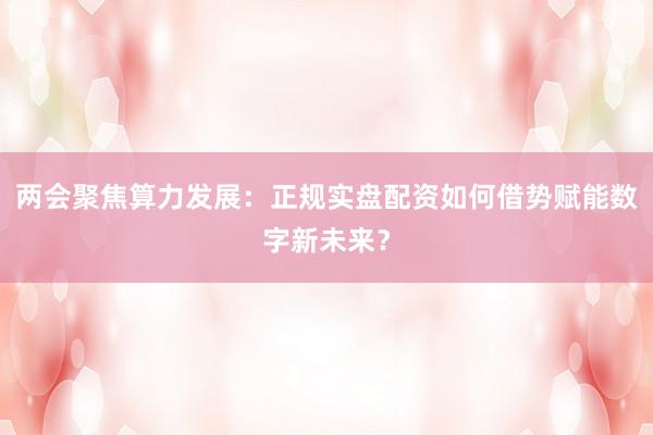 两会聚焦算力发展：正规实盘配资如何借势赋能数字新未来？