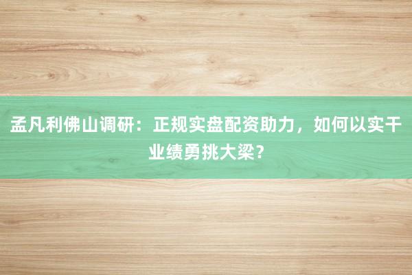 孟凡利佛山调研：正规实盘配资助力，如何以实干业绩勇挑大梁？