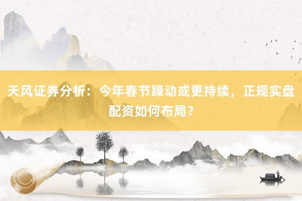 天风证券分析：今年春节躁动或更持续，正规实盘配资如何布局？
