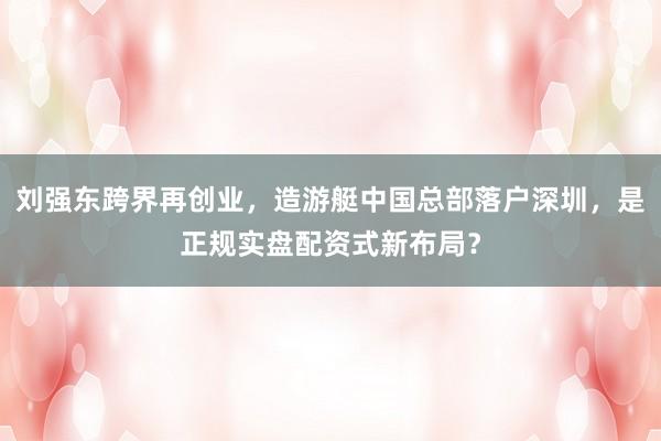 刘强东跨界再创业，造游艇中国总部落户深圳，是正规实盘配资式新布局？
