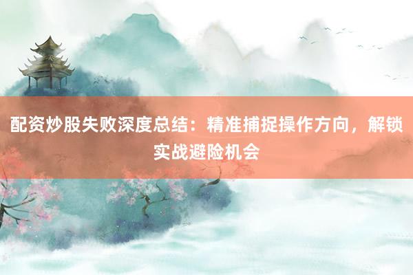 配资炒股失败深度总结：精准捕捉操作方向，解锁实战避险机会