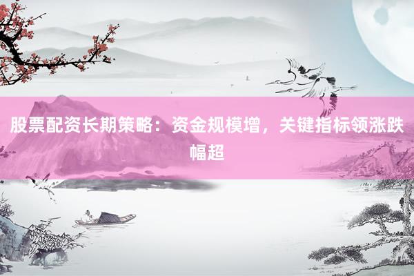 股票配资长期策略：资金规模增，关键指标领涨跌幅超
