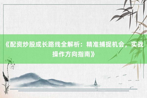 《配资炒股成长路线全解析：精准捕捉机会，实战操作方向指南》