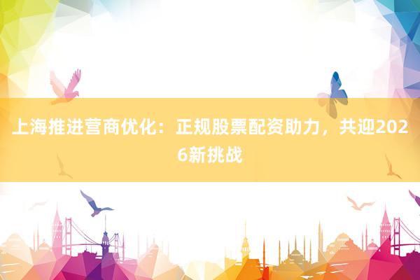 上海推进营商优化：正规股票配资助力，共迎2026新挑战