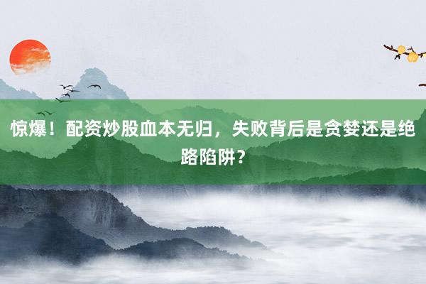 惊爆!配资炒股血本无归,失败背后是贪婪还是绝路陷阱?