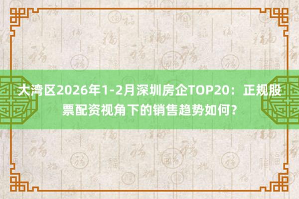 大湾区2026年1-2月深圳房企TOP20：正规股票配资视角下的销售趋势如何？