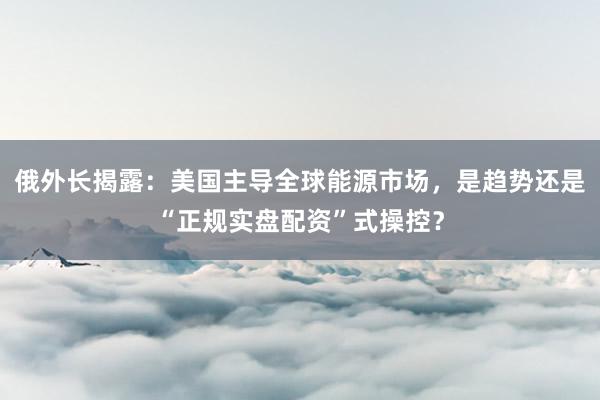 俄外长揭露：美国主导全球能源市场，是趋势还是“正规实盘配资”式操控？