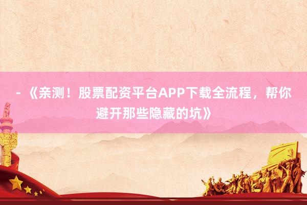 - 《亲测！股票配资平台APP下载全流程，帮你避开那些隐藏的坑》