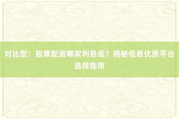 对比型：股票配资哪家利息低？揭秘低息优质平台选择指南