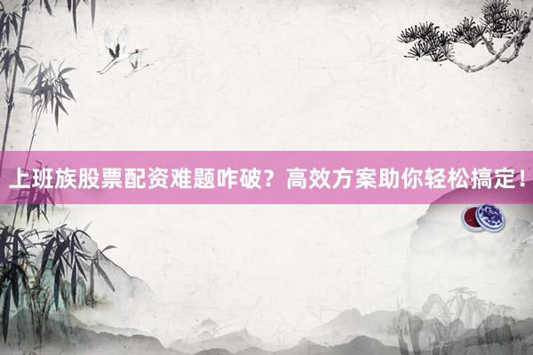 上班族股票配资难题咋破？高效方案助你轻松搞定！