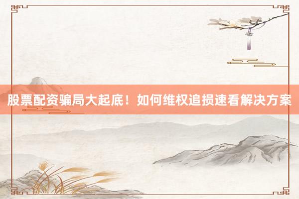 股票配资骗局大起底！如何维权追损速看解决方案