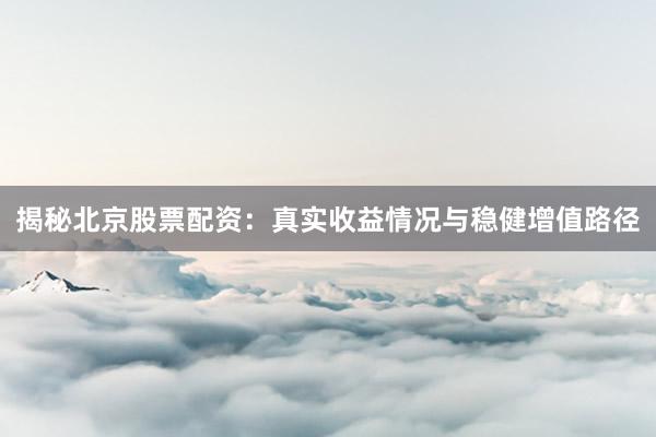 揭秘北京股票配资：真实收益情况与稳健增值路径