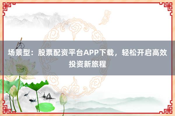 场景型：股票配资平台APP下载，轻松开启高效投资新旅程