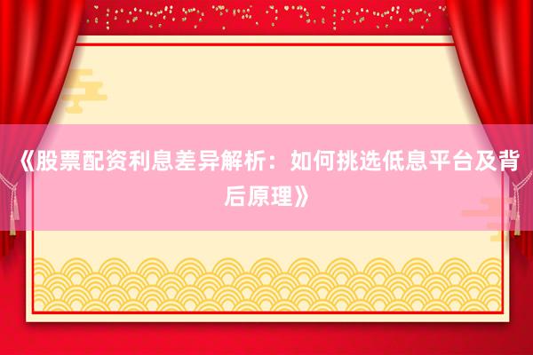 《股票配资利息差异解析：如何挑选低息平台及背后原理》