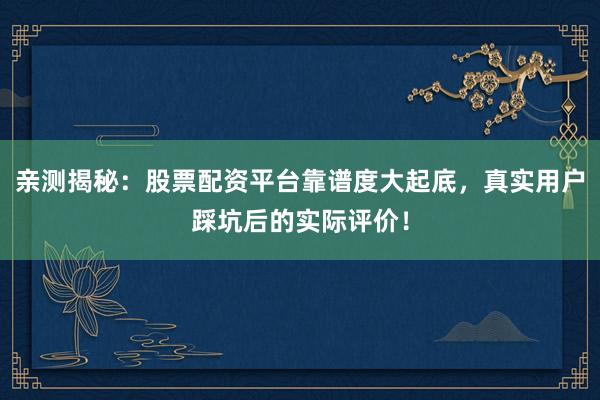 亲测揭秘：股票配资平台靠谱度大起底，真实用户踩坑后的实际评价！