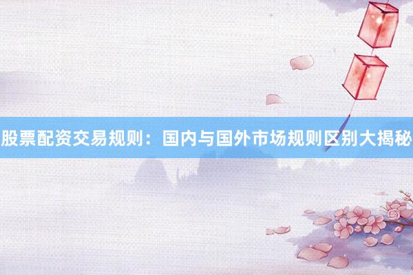 股票配资交易规则:国内与国外市场规则区别大揭秘