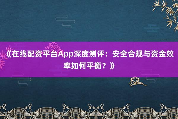 《在线配资平台App深度测评:安全合规与资金效率如何平衡?》