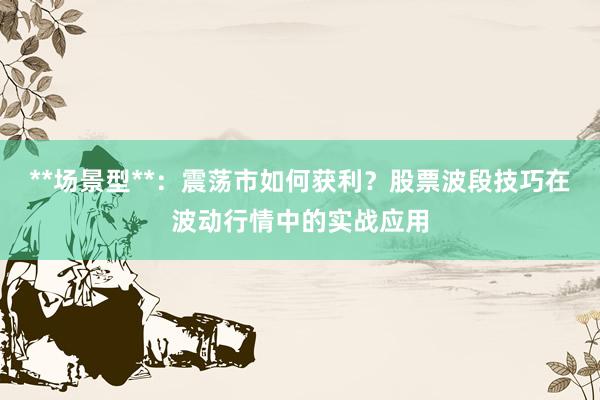 **场景型**：震荡市如何获利？股票波段技巧在波动行情中的实战应用