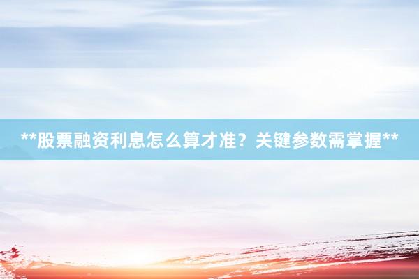 **股票融资利息怎么算才准？关键参数需掌握**