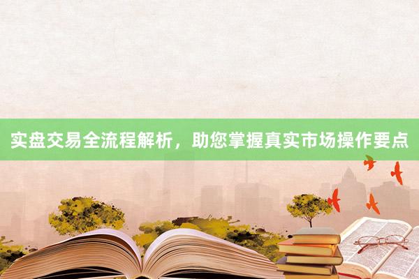 实盘交易全流程解析,助您掌握真实市场操作要点