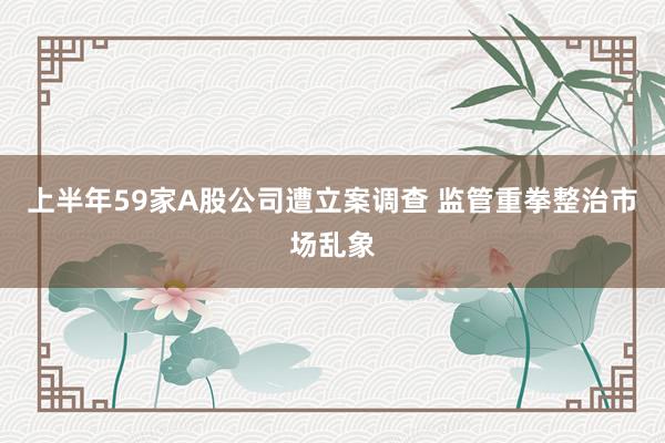 上半年59家A股公司遭立案调查 监管重拳整治市场乱象