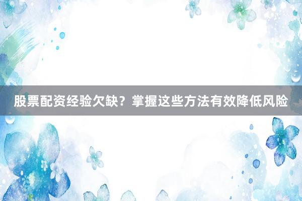 股票配资经验欠缺？掌握这些方法有效降低风险