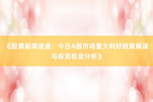 《股票新闻速递：今日A股市场重大利好政策解读与投资机会分析》