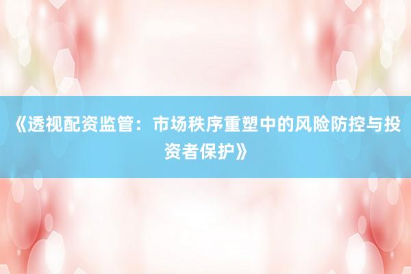 《透视配资监管：市场秩序重塑中的风险防控与投资者保护》
