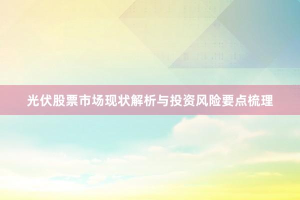 光伏股票市场现状解析与投资风险要点梳理