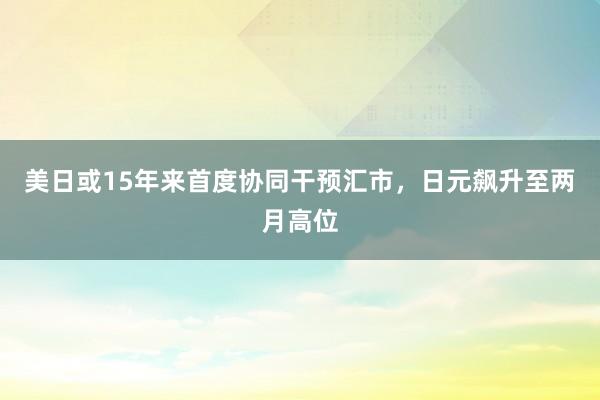 美日或15年来首度协同干预汇市，日元飙升至两月高位