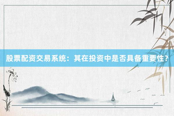 股票配资交易系统：其在投资中是否具备重要性？