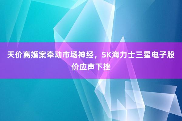 天价离婚案牵动市场神经，SK海力士三星电子股价应声下挫