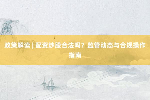 政策解读 | 配资炒股合法吗？监管动态与合规操作指南