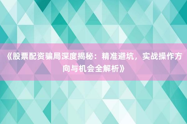 《股票配资骗局深度揭秘：精准避坑，实战操作方向与机会全解析》