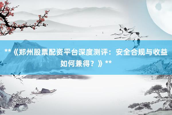 **《郑州股票配资平台深度测评：安全合规与收益如何兼得？》**