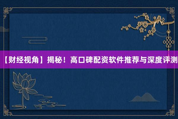 【财经视角】揭秘！高口碑配资软件推荐与深度评测