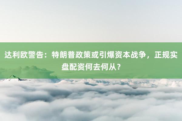 达利欧警告：特朗普政策或引爆资本战争，正规实盘配资何去何从？