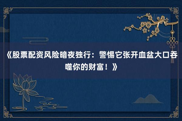 《股票配资风险暗夜独行：警惕它张开血盆大口吞噬你的财富！》