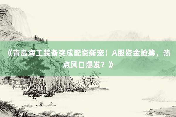 《青岛海工装备突成配资新宠！A股资金抢筹，热点风口爆发？》