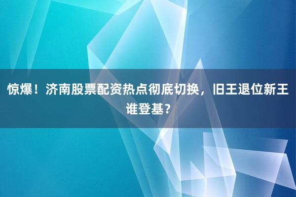 惊爆！济南股票配资热点彻底切换，旧王退位新王谁登基？