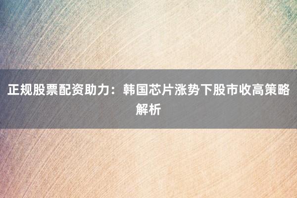 正规股票配资助力：韩国芯片涨势下股市收高策略解析
